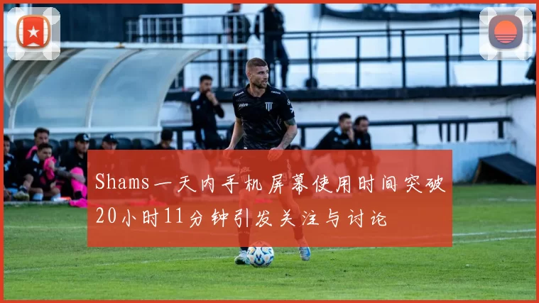 Shams一天内手机屏幕使用时间突破20小时11分钟引发关注与讨论