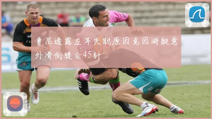鲁尼透露左耳失聪原因竟因游艇意外滑倒缝合45针