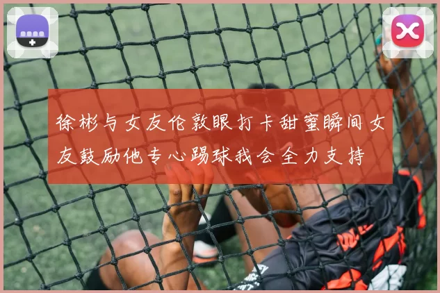 徐彬与女友伦敦眼打卡甜蜜瞬间女友鼓励他专心踢球我会全力支持