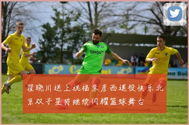 翟晓川送上祝福朱彦西退役快乐北京双子星将继续闪耀篮球舞台