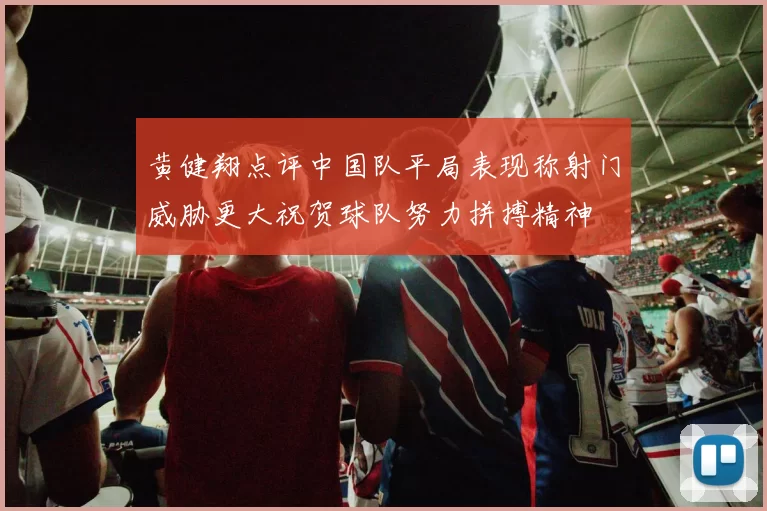 黄健翔点评中国队平局表现称射门威胁更大祝贺球队努力拼搏精神