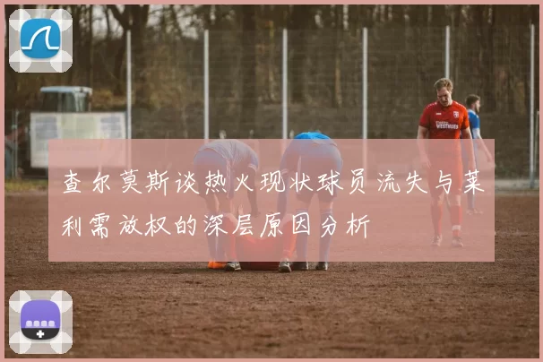 查尔莫斯谈热火现状球员流失与莱利需放权的深层原因分析
