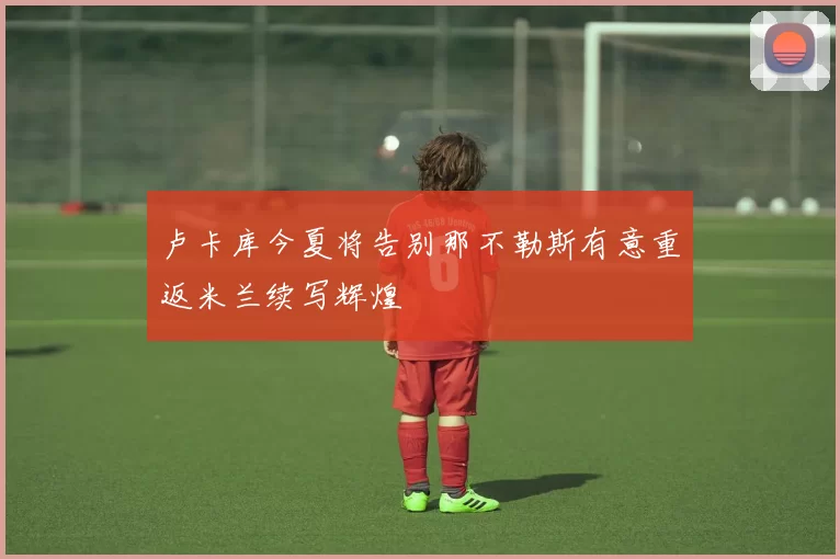 卢卡库今夏将告别那不勒斯有意重返米兰续写辉煌