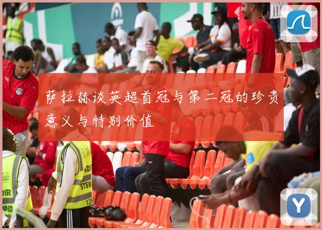 萨拉赫谈英超首冠与第二冠的珍贵意义与特别价值