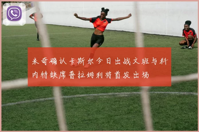 米奇确认卡斯尔今日出战文班与科内特缺席普拉姆利将首发出场