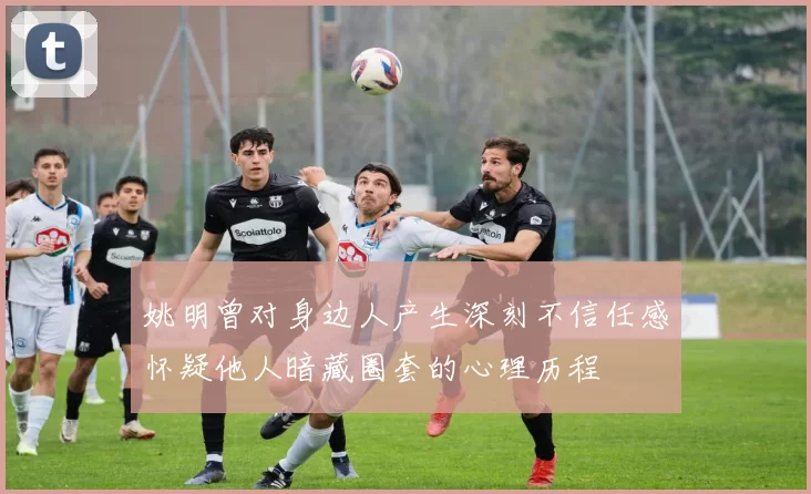 姚明曾对身边人产生深刻不信任感怀疑他人暗藏圈套的心理历程