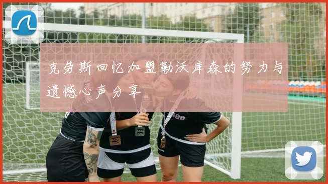 克劳斯回忆加盟勒沃库森的努力与遗憾心声分享