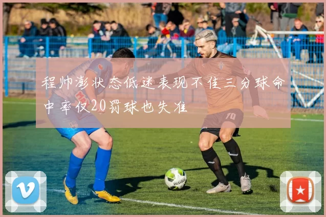 程帅澎状态低迷表现不佳三分球命中率仅20罚球也失准