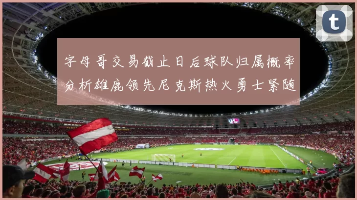 字母哥交易截止日后球队归属概率分析雄鹿领先尼克斯热火勇士紧随其后
