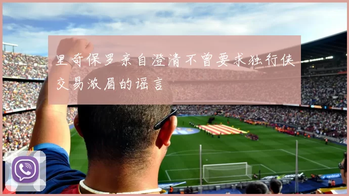 里奇保罗亲自澄清不曾要求独行侠交易浓眉的谣言